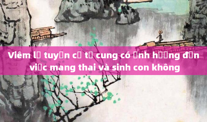 Viêm lộ tuyến cổ tử cung có ảnh hưởng đến việc mang thai và sinh con không