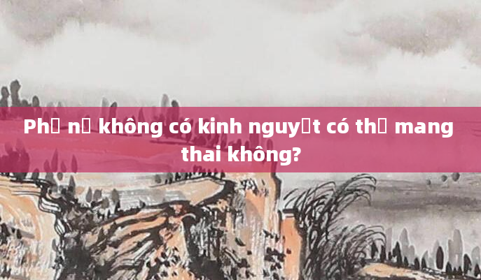 Phụ nữ không có kinh nguyệt có thể mang thai không?