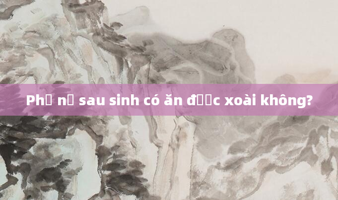 Phụ nữ sau sinh có ăn được xoài không?
