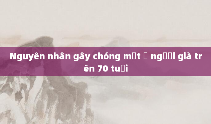 Nguyên nhân gây chóng mặt ở người già trên 70 tuổi