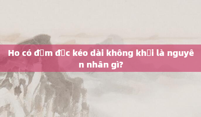 Ho có đờm đặc kéo dài không khỏi là nguyên nhân gì?