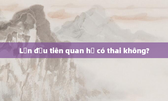 Lần đầu tiên quan hệ có thai không?