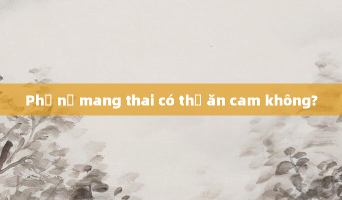 Phụ nữ mang thai có thể ăn cam không?