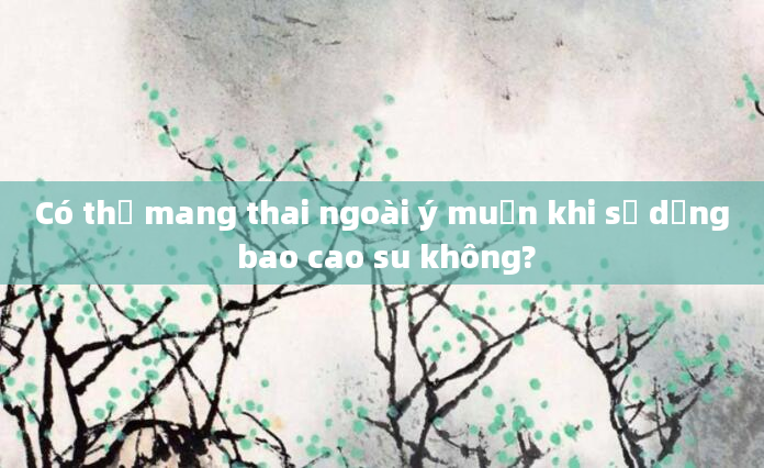 Có thể mang thai ngoài ý muốn khi sử dụng bao cao su không?