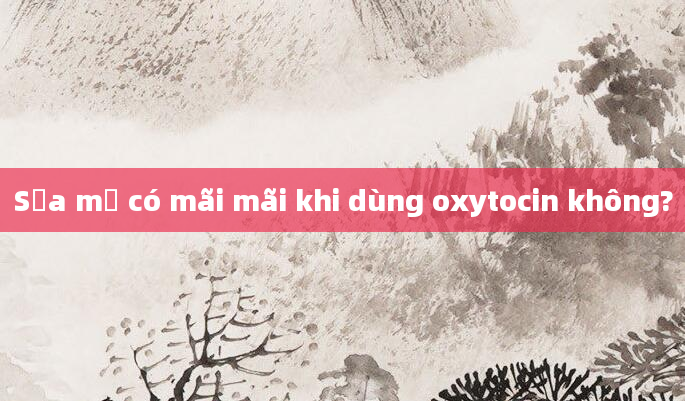 Sữa mẹ có mãi mãi khi dùng oxytocin không?