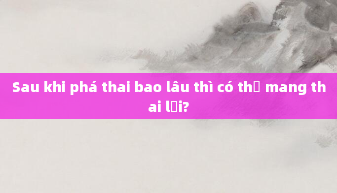 Sau khi phá thai bao lâu thì có thể mang thai lại?