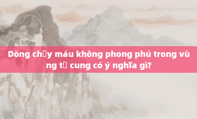 Dòng chảy máu không phong phú trong vùng tử cung có ý nghĩa gì?