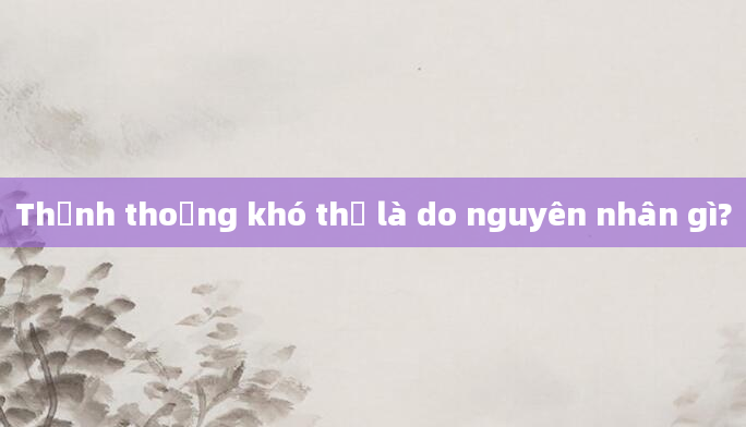 Thỉnh thoảng khó thở là do nguyên nhân gì?