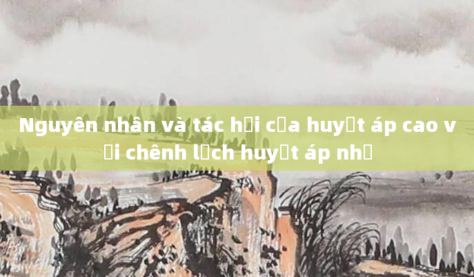 Nguyên nhân và tác hại của huyết áp cao với chênh lệch huyết áp nhỏ