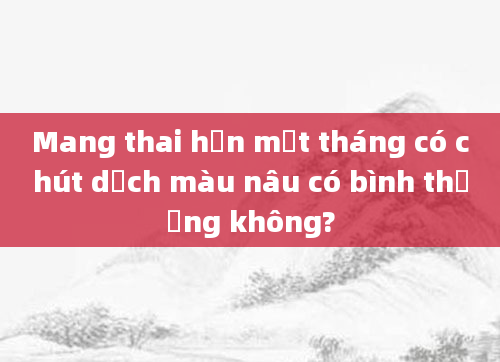 Mang thai hơn một tháng có chút dịch màu nâu có bình thường không?