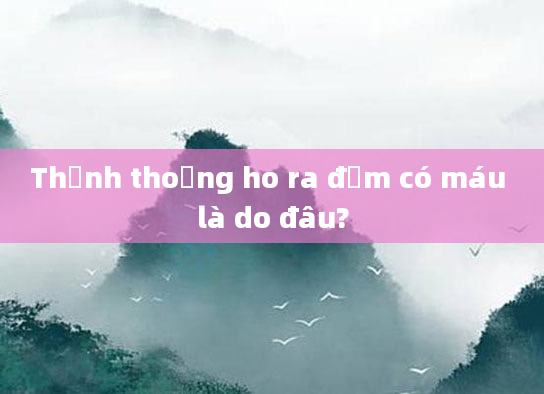 Thỉnh thoảng ho ra đờm có máu là do đâu?