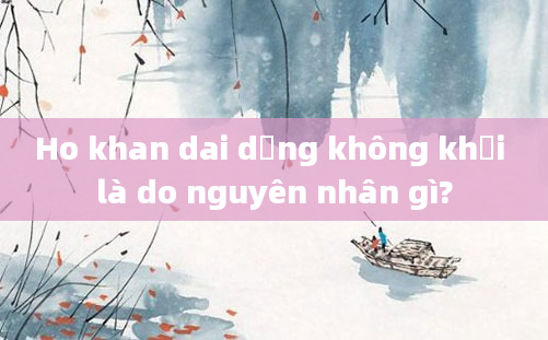Ho khan dai dẳng không khỏi là do nguyên nhân gì?