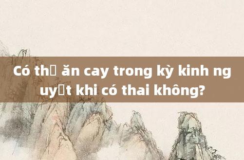 Có thể ăn cay trong kỳ kinh nguyệt khi có thai không?