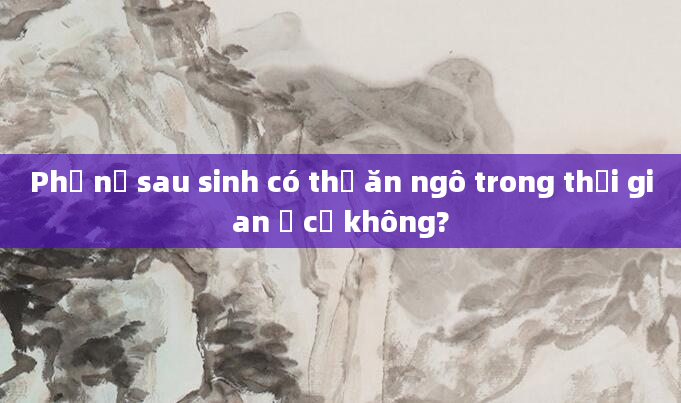 Phụ nữ sau sinh có thể ăn ngô trong thời gian ở cữ không?