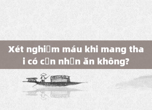 Xét nghiệm máu khi mang thai có cần nhịn ăn không?