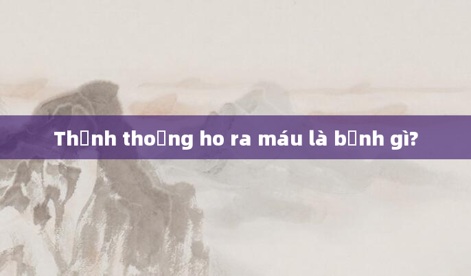 Thỉnh thoảng ho ra máu là bệnh gì?