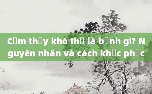 Cảm thấy khó thở là bệnh gì? Nguyên nhân và cách khắc phục