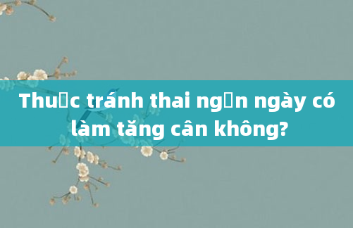 Thuốc tránh thai ngắn ngày có làm tăng cân không?