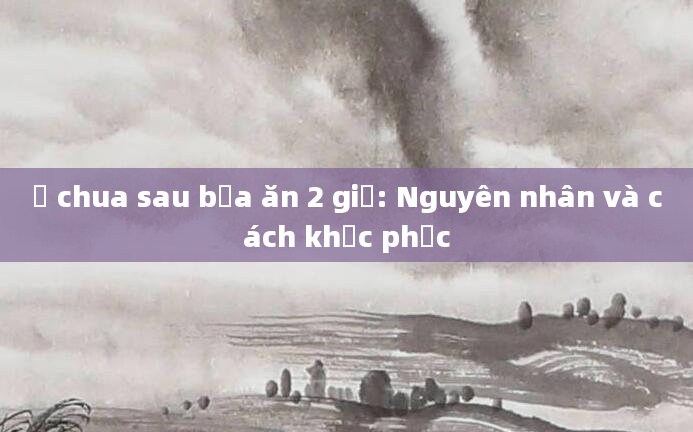 Ợ chua sau bữa ăn 2 giờ: Nguyên nhân và cách khắc phục