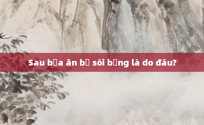 Sau bữa ăn bị sôi bụng là do đâu?