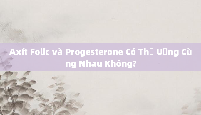 Axít Folic và Progesterone Có Thể Uống Cùng Nhau Không?