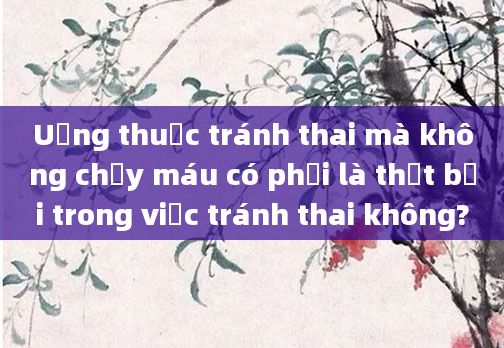 Uống thuốc tránh thai mà không chảy máu có phải là thất bại trong việc tránh thai không?