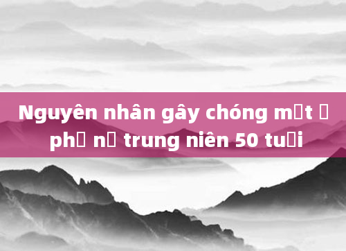Nguyên nhân gây chóng mặt ở phụ nữ trung niên 50 tuổi