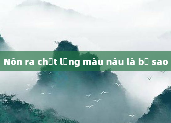 Nôn ra chất lỏng màu nâu là bị sao