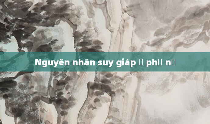 Nguyên nhân suy giáp ở phụ nữ