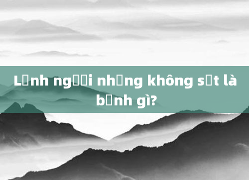 Lạnh người nhưng không sốt là bệnh gì?