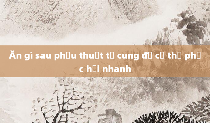 Ăn gì sau phẫu thuật tử cung để cơ thể phục hồi nhanh