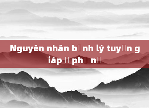 Nguyên nhân bệnh lý tuyến giáp ở phụ nữ