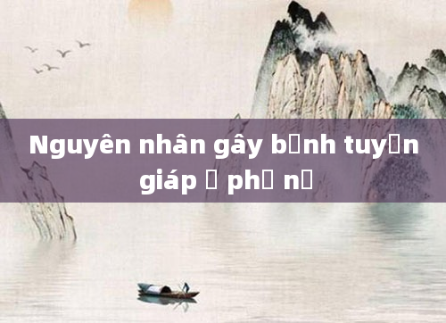 Nguyên nhân gây bệnh tuyến giáp ở phụ nữ