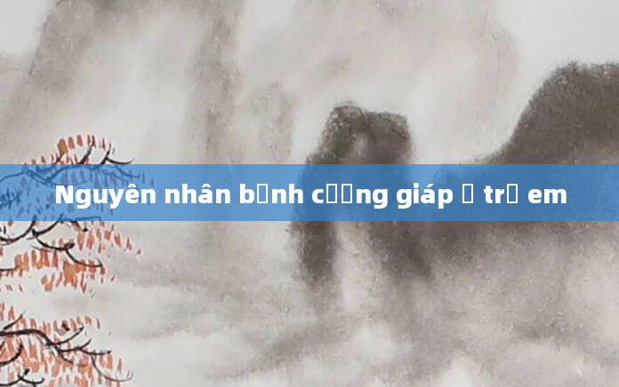 Nguyên nhân bệnh cường giáp ở trẻ em