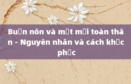 Buồn nôn và mệt mỏi toàn thân - Nguyên nhân và cách khắc phục