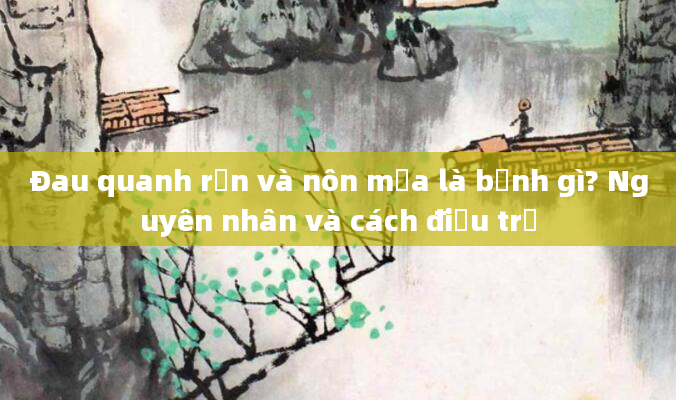 Đau quanh rốn và nôn mửa là bệnh gì? Nguyên nhân và cách điều trị