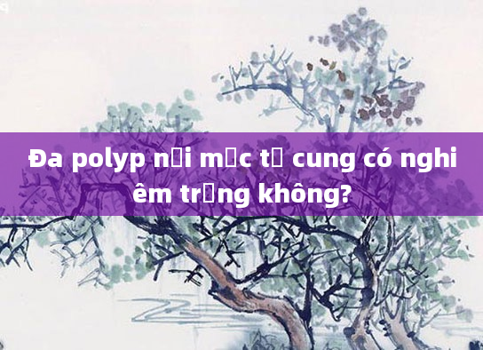 Đa polyp nội mạc tử cung có nghiêm trọng không?