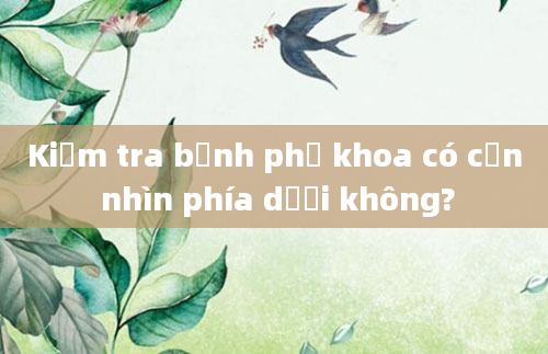 Kiểm tra bệnh phụ khoa có cần nhìn phía dưới không?