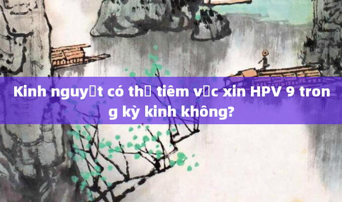 Kinh nguyệt có thể tiêm vắc xin HPV 9 trong kỳ kinh không?
