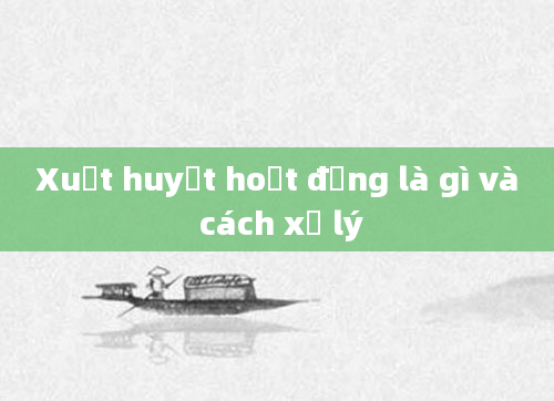 Xuất huyết hoạt động là gì và cách xử lý
