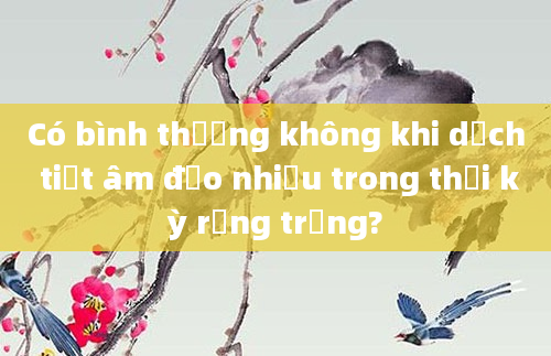 Có bình thường không khi dịch tiết âm đạo nhiều trong thời kỳ rụng trứng?