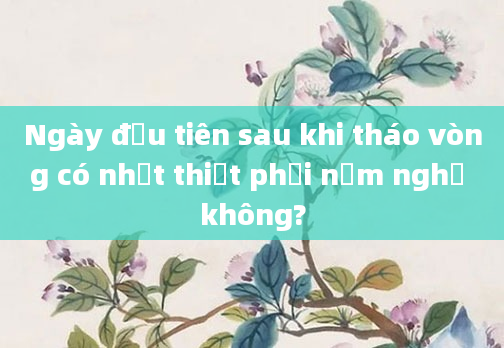 Ngày đầu tiên sau khi tháo vòng có nhất thiết phải nằm nghỉ không?