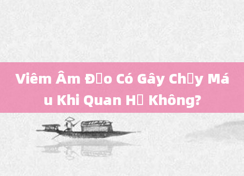 Viêm Âm Đạo Có Gây Chảy Máu Khi Quan Hệ Không?