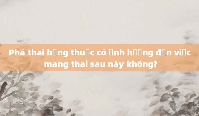 Phá thai bằng thuốc có ảnh hưởng đến việc mang thai sau này không?