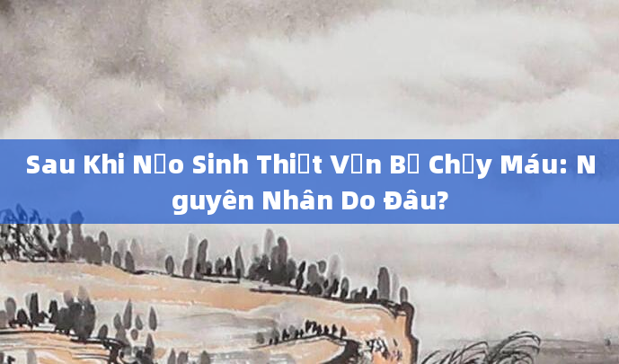 Sau Khi Nạo Sinh Thiết Vẫn Bị Chảy Máu: Nguyên Nhân Do Đâu?