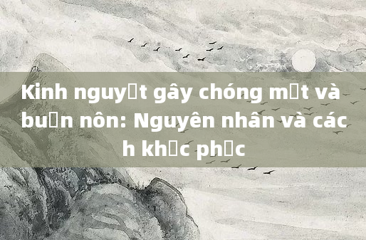 Kinh nguyệt gây chóng mặt và buồn nôn: Nguyên nhân và cách khắc phục
