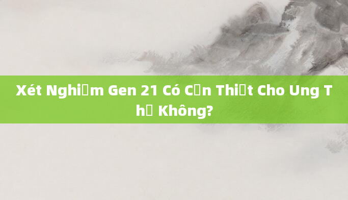 Xét Nghiệm Gen 21 Có Cần Thiết Cho Ung Thư Không?