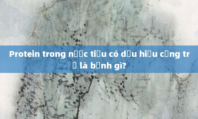 Protein trong nước tiểu có dấu hiệu cộng trừ là bệnh gì?