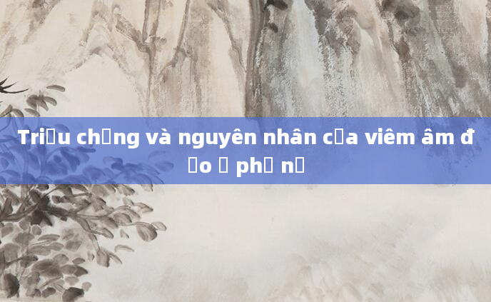 Triệu chứng và nguyên nhân của viêm âm đạo ở phụ nữ
