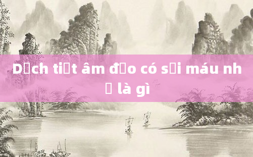 Dịch tiết âm đạo có sợi máu nhỏ là gì